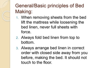 General/Basic principles of Bed
Making:
1. When removing sheets from the bed
lift the mattress while loosening the
bed linen, never full sheets with
force.
2. Always fold bed linen from top to
bottom.
3. Always arrange bed linen in correct
order with closed side away from you
before, making the bed. It should not
touch to the floor.
 