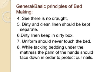 General/Basic principles of Bed
Making:
4. See there is no draught.
5. Dirty and clean linen should be kept
separate.
6.Dirty linen keep in dirty box.
7. Uniform should never touch the bed.
8. While tacking bedding under the
mattress the palm of the hands should
face down in order to protect our nails.
 