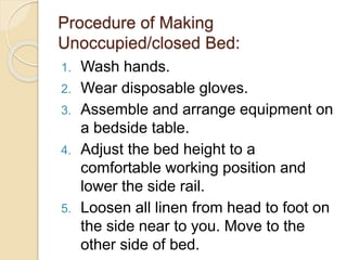 Procedure of Making
Unoccupied/closed Bed:
1. Wash hands.
2. Wear disposable gloves.
3. Assemble and arrange equipment on
a bedside table.
4. Adjust the bed height to a
comfortable working position and
lower the side rail.
5. Loosen all linen from head to foot on
the side near to you. Move to the
other side of bed.
 