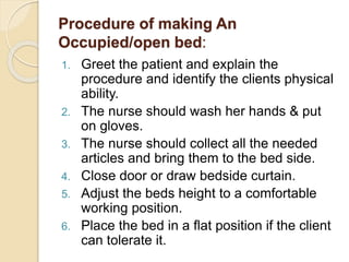 Procedure of making An
Occupied/open bed:
1. Greet the patient and explain the
procedure and identify the clients physical
ability.
2. The nurse should wash her hands & put
on gloves.
3. The nurse should collect all the needed
articles and bring them to the bed side.
4. Close door or draw bedside curtain.
5. Adjust the beds height to a comfortable
working position.
6. Place the bed in a flat position if the client
can tolerate it.
 