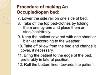 Procedure of making An
Occupied/open bed:
7. Lower the side rail on one side of bed.
8. Take off the top bed-clothes by folding
them one by one and place them an
stool/chair/trolly.
9. Keep the patient covered with one sheet or
blanket according to the weather.
10. Take off pillow from the bed and change it
cover, if necessary.
11. Bring the patient to the edge of the bed,
preferably in lateral position.
12. Roll the bottom linen towards the patient.
 