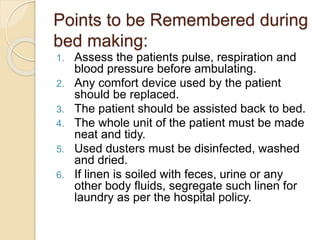 Points to be Remembered during
bed making:
1. Assess the patients pulse, respiration and
blood pressure before ambulating.
2. Any comfort device used by the patient
should be replaced.
3. The patient should be assisted back to bed.
4. The whole unit of the patient must be made
neat and tidy.
5. Used dusters must be disinfected, washed
and dried.
6. If linen is soiled with feces, urine or any
other body fluids, segregate such linen for
laundry as per the hospital policy.
 