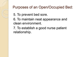 Purposes of an Open/Occupied Bed:
5. To prevent bed sore.
6. To maintain neat appearance and
clean environment.
7. To establish a good nurse patient
relationship.
 