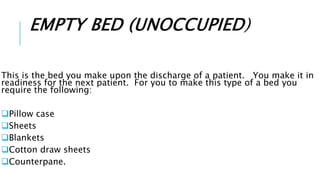 EMPTY BED (UNOCCUPIED)
This is the bed you make upon the discharge of a patient. You make it in
readiness for the next patient. For you to make this type of a bed you
require the following:
Pillow case
Sheets
Blankets
Cotton draw sheets
Counterpane.
 