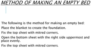 METHOD OF MAKING AN EMPTY BED
The following is the method for making an empty bed:
Place the blanket to create the foundation.
Fix the top sheet with mitred corners.
Open the bottom sheet with the right side uppermost and
place evenly.
Fix the top sheet with mitred corners.
 