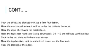 CONT…..
Tuck the sheet and blanket to make a firm foundation.
Place the mackintosh where it will be under the patients buttocks.
Place the draw sheet over the mackintosh.
Place the top sheet right side facing downwards, 30 – 40 cm half way up the pillow.
Tuck in the top sheet with the mitred corner.
Place the top blanket, tuck in and mitred corners at the foot end.
Tuck the blanket at the edges.
 