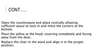 CONT…..
Open the counterpane and place centrally allowing
sufficient space to tuck in and mitre the corners at the
bottom.
Place the pillow at the head, covering completely and facing
away from the door.
Replace the chair in the ward and align it in the proper
position.
 