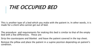 THE OCCUPIED BED
This is another type of a bed which you make with the patient in. In other words, it is
made for a client who cannot get out of bed.
The procedure and requirements for making this bed is similar to that of the empty
bed with a few differences. These are:
Strip the counterpane and blanket and leave the patient covered in the top sheet.
Remove the pillow and place the patient in a supine position depending on patient’s
condition.
 