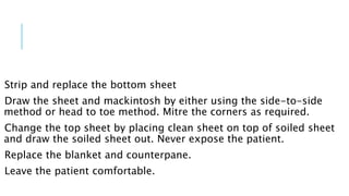 Strip and replace the bottom sheet
Draw the sheet and mackintosh by either using the side-to-side
method or head to toe method. Mitre the corners as required.
Change the top sheet by placing clean sheet on top of soiled sheet
and draw the soiled sheet out. Never expose the patient.
Replace the blanket and counterpane.
Leave the patient comfortable.
 