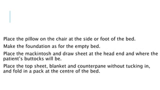 Place the pillow on the chair at the side or foot of the bed.
Make the foundation as for the empty bed.
Place the mackintosh and draw sheet at the head end and where the
patient’s buttocks will be.
Place the top sheet, blanket and counterpane without tucking in,
and fold in a pack at the centre of the bed.
 