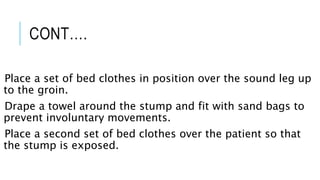 CONT….
Place a set of bed clothes in position over the sound leg up
to the groin.
Drape a towel around the stump and fit with sand bags to
prevent involuntary movements.
Place a second set of bed clothes over the patient so that
the stump is exposed.
 