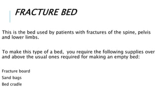 FRACTURE BED
This is the bed used by patients with fractures of the spine, pelvis
and lower limbs.
To make this type of a bed, you require the following supplies over
and above the usual ones required for making an empty bed:
Fracture board
Sand bags
Bed cradle
 
