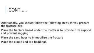 CONT…..
Additionally, you should follow the following steps as you prepare
the fracture bed:
Place the fracture board under the mattress to provide firm support
and prevent sagging
Place the sand bags to immobilize the fracture
Place the cradle and top beddings.
 