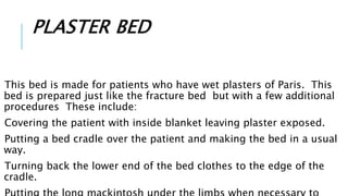 PLASTER BED
This bed is made for patients who have wet plasters of Paris. This
bed is prepared just like the fracture bed but with a few additional
procedures These include:
Covering the patient with inside blanket leaving plaster exposed.
Putting a bed cradle over the patient and making the bed in a usual
way.
Turning back the lower end of the bed clothes to the edge of the
cradle.
 