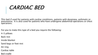 CARDIAC BED
This bed if used for patients with cardiac conditions, patients with dyspnoea, asthmatic or
pneumonia. It is also used for patients who have undergone abdominal operations or chest
operations.
For you to make this type of a bed you require the following:
4-5 pillows
Back rest
Inside blanket
Sand bags or foot rest
Air ring
Cardiac table
Bed cradle
 
