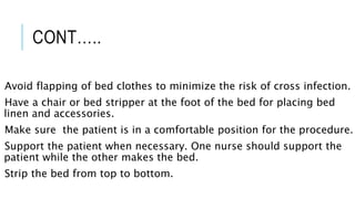CONT…..
Avoid flapping of bed clothes to minimize the risk of cross infection.
Have a chair or bed stripper at the foot of the bed for placing bed
linen and accessories.
Make sure the patient is in a comfortable position for the procedure.
Support the patient when necessary. One nurse should support the
patient while the other makes the bed.
Strip the bed from top to bottom.
 