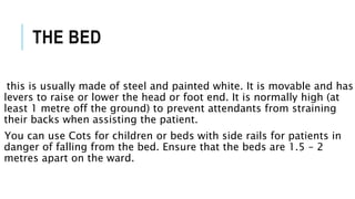 THE BED
this is usually made of steel and painted white. It is movable and has
levers to raise or lower the head or foot end. It is normally high (at
least 1 metre off the ground) to prevent attendants from straining
their backs when assisting the patient.
You can use Cots for children or beds with side rails for patients in
danger of falling from the bed. Ensure that the beds are 1.5 – 2
metres apart on the ward.
 
