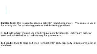 Cardiac Table: this is used for placing patients’ food during meals. You can also use it
for writing and for positioning patients with breathing problems.
4. Bed side locker: you can use it to keep patients’ belongings. Lockers are made of
steel and painted white to make it easy for you to clean.
Bed Cradle: Used to raise bed linen from patients’ body especially in burns or injuries of
the chest.
 