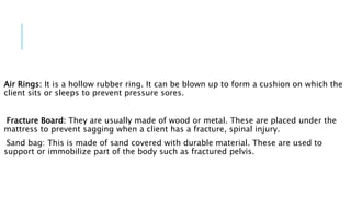 Air Rings: It is a hollow rubber ring. It can be blown up to form a cushion on which the
client sits or sleeps to prevent pressure sores.
Fracture Board: They are usually made of wood or metal. These are placed under the
mattress to prevent sagging when a client has a fracture, spinal injury.
Sand bag: This is made of sand covered with durable material. These are used to
support or immobilize part of the body such as fractured pelvis.
 