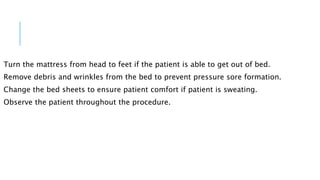 Turn the mattress from head to feet if the patient is able to get out of bed.
Remove debris and wrinkles from the bed to prevent pressure sore formation.
Change the bed sheets to ensure patient comfort if patient is sweating.
Observe the patient throughout the procedure.
 