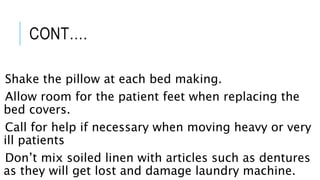 CONT….
Shake the pillow at each bed making.
Allow room for the patient feet when replacing the
bed covers.
Call for help if necessary when moving heavy or very
ill patients
Don’t mix soiled linen with articles such as dentures
as they will get lost and damage laundry machine.
 