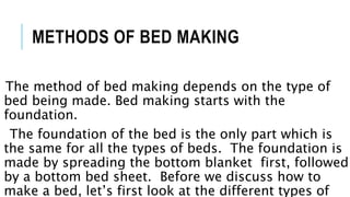 METHODS OF BED MAKING
The method of bed making depends on the type of
bed being made. Bed making starts with the
foundation.
The foundation of the bed is the only part which is
the same for all the types of beds. The foundation is
made by spreading the bottom blanket first, followed
by a bottom bed sheet. Before we discuss how to
make a bed, let’s first look at the different types of
 