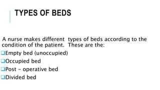 TYPES OF BEDS
A nurse makes different types of beds according to the
condition of the patient. These are the:
Empty bed (unoccupied)
Occupied bed
Post - operative bed
Divided bed
 