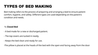 TYPES OF BED MAKING
Bed making refers to the process of preparing and arranging a bed to ensure patient
comfort, hygiene, and safety. Different types are used depending on the patient's
condition and needs.
1. Closed Bed
- A bed made for a new or discharged patient.
- The top covers are tucked in neatly.
- Keeps the bed clean and ready for use.
-The pillow is placed at the heads of the bed with the open end facing away from the door
 