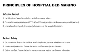 PRINCIPLES OF HOSPITAL BED MAKING
Infection Control
1. Hand hygiene: Wash hands before and after making a bed.
2. Personal protective equipment (PPE): Wear PPE, such as gloves and gowns, when making a bed.
3. Linens handling: Handle linens carefully to prevent the spread of infection.
Patient Safety
1. Fall prevention: Ensure the bed is at a safe height and use side rails when necessary.
2. Entrapment prevention: Ensure the bed is free from entrapment hazards.
3. Patient comfort: Ensure the bed is made to promote patient comfort and relaxation.
 
