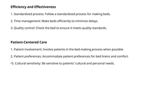 Efficiency and Effectiveness
1. Standardized process: Follow a standardized process for making beds.
2. Time management: Make beds efficiently to minimize delays.
3. Quality control: Check the bed to ensure it meets quality standards.
Patient-Centered Care
1. Patient involvement: Involve patients in the bed-making process when possible.
2. Patient preferences: Accommodate patient preferences for bed linens and comfort.
•3. Cultural sensitivity: Be sensitive to patients' cultural and personal needs.
 