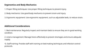 Ergonomics and Body Mechanics
1. Proper lifting techniques: Use proper lifting techniques to prevent injury.
2. Body mechanics: Use good body mechanics to prevent strain and injury.
3. Ergonomic equipment: Use ergonomic equipment, such as adjustable beds, to reduce strain.
Additional Considerations
1. Bed maintenance: Regularly inspect and maintain beds to ensure they are in good working
condition.
2. Linens management: Manage linens effectively to prevent shortages and ensure adequate
supply.
•3. Staff training: Provide staff with training on bed-making techniques and infection control
protocols.
 