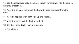 14. Slip the pillow over not a clean case tuck in corners well into the case to
ensure a smooth fit.
15. Place the pillow at the top of the bed with open end away from the
door.
16. Place bed spread with right side up and tuck it .
17. Miter the corners at the foot of the bed.
18. See that the bed wills neat and smooth.
19. Wash hands
 