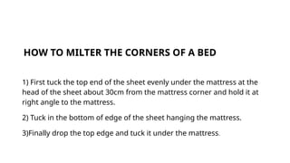 HOW TO MILTER THE CORNERS OF A BED
1) First tuck the top end of the sheet evenly under the mattress at the
head of the sheet about 30cm from the mattress corner and hold it at
right angle to the mattress.
2) Tuck in the bottom of edge of the sheet hanging the mattress.
3)Finally drop the top edge and tuck it under the mattress.
 
