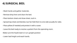 4) SURGICAL BED;
- Wash hands and gather materials.
- Remove dirty linen and clean the bed.
- Place bottom sheet and draw sheet, tuck in.
- Spread top sheet and blanket, but fan-fold them to one side (usually far side).
- Place pillow (if needed) and protect it with a cover.
- Leave the bed ready to receive a patient from the operating room.
-Make sure the head’s bed is in an upright position
- Lower bed height and wash hands.
 