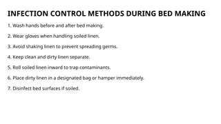 INFECTION CONTROL METHODS DURING BED MAKING
1. Wash hands before and after bed making.
2. Wear gloves when handling soiled linen.
3. Avoid shaking linen to prevent spreading germs.
4. Keep clean and dirty linen separate.
5. Roll soiled linen inward to trap contaminants.
6. Place dirty linen in a designated bag or hamper immediately.
7. Disinfect bed surfaces if soiled.
 