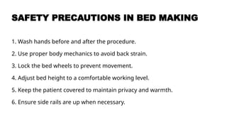 SAFETY PRECAUTIONS IN BED MAKING
1. Wash hands before and after the procedure.
2. Use proper body mechanics to avoid back strain.
3. Lock the bed wheels to prevent movement.
4. Adjust bed height to a comfortable working level.
5. Keep the patient covered to maintain privacy and warmth.
6. Ensure side rails are up when necessary.
 