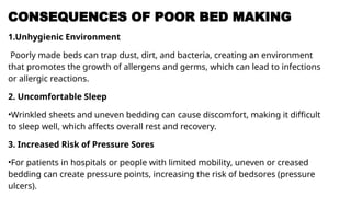 CONSEQUENCES OF POOR BED MAKING
1.Unhygienic Environment
Poorly made beds can trap dust, dirt, and bacteria, creating an environment
that promotes the growth of allergens and germs, which can lead to infections
or allergic reactions.
2. Uncomfortable Sleep
•Wrinkled sheets and uneven bedding can cause discomfort, making it difficult
to sleep well, which affects overall rest and recovery.
3. Increased Risk of Pressure Sores
•For patients in hospitals or people with limited mobility, uneven or creased
bedding can create pressure points, increasing the risk of bedsores (pressure
ulcers).
 