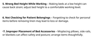 5. Wrong Bed Height While Working – Making beds at a low height can
cause back strain; adjust bed height to a comfortable working level.
6. Not Checking for Patient Belongings – Forgetting to check for personal
items before removing linen may lead to loss or damage.
•7. Improper Placement of Bed Accessories – Misplacing pillows, side rails,
or blankets can affect safety and posture; arrange items thoughtfully.
 