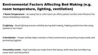Environmental Factors Affecting Bed Making (e.g.
room temperature, lighting, ventilation)
1 Room Temperature – An overly hot or cold room can affect patient comfort and influence the
choice of bedding materials.
2 Lighting – Good lighting ensures visibility during bed making, helping avoid errors like using
stained or torn linen.
3 Ventilation – Proper airflow helps maintain a fresh environment, preventing musty smells and
promoting hygiene.
4 Humidity Levels – High humidity can make linens feel damp, while very low humidity may
cause static and discomfort.
 