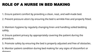 ROLE OF A NURSE IN BED MAKING
1. Ensure patient comfort by providing a clean, neat, and well-made bed.
2. Prevent pressure ulcers by ensuring the bed is wrinkle-free and properly fitted.
3. Maintain hygiene by regularly changing linen and handling soiled bedding
safely.
4. Ensure patient privacy by appropriately covering the patient during the
procedure.
5. Promote safety by ensuring the bed is properly adjusted and free of obstacles.
6. Monitor patient condition during bed making for any signs of discomfort or
 