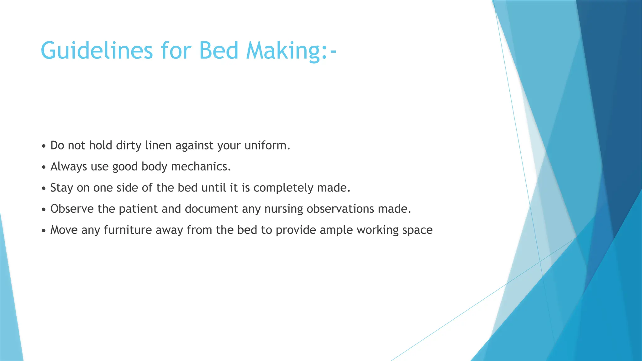 Guidelines for Bed Making:-
• Do not hold dirty linen against your uniform.
• Always use good body mechanics.
• Stay on one side of the bed until it is completely made.
• Observe the patient and document any nursing observations made.
• Move any furniture away from the bed to provide ample working space
 
