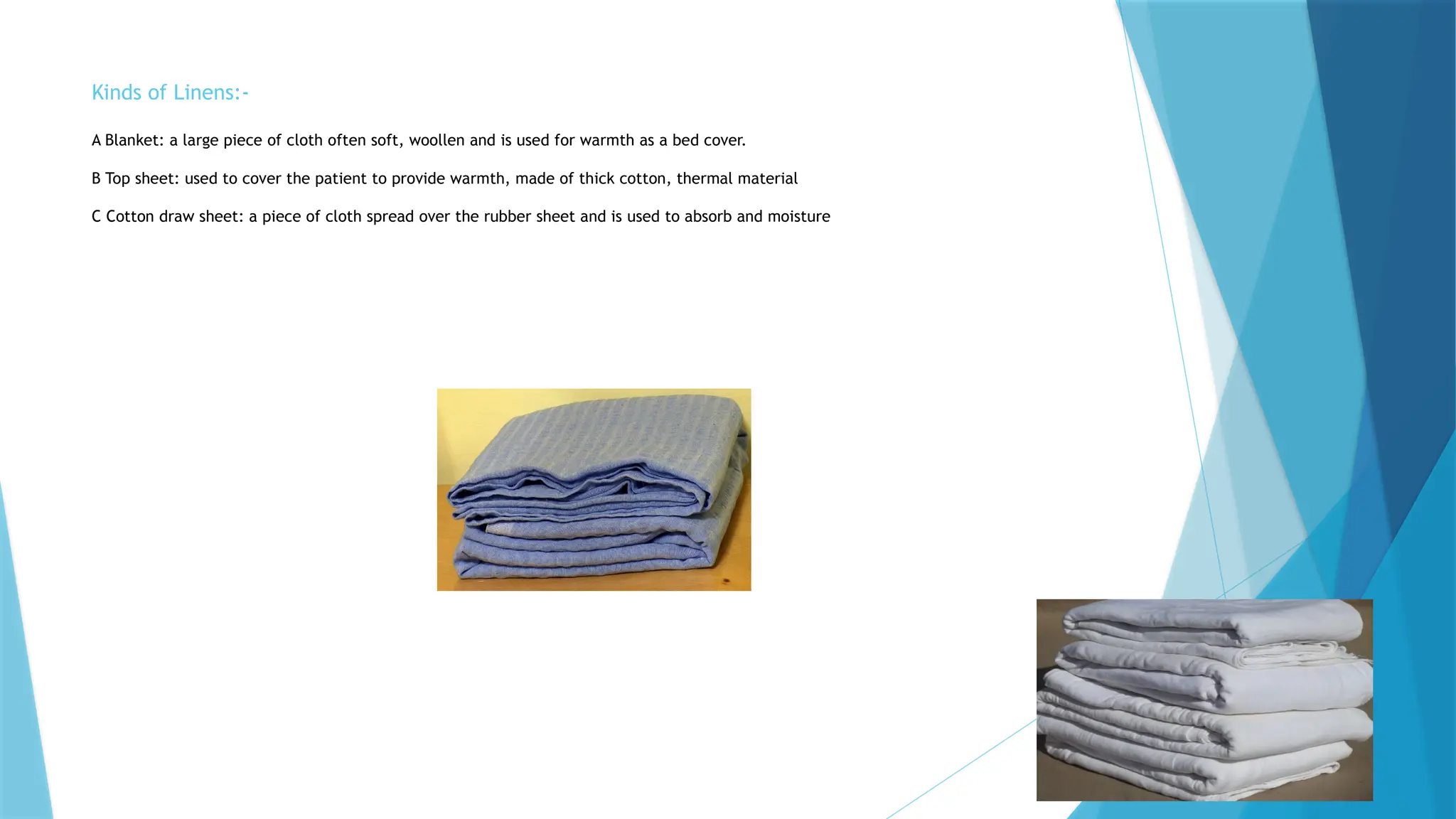 Kinds of Linens:-
A Blanket: a large piece of cloth often soft, woollen and is used for warmth as a bed cover.
B Top sheet: used to cover the patient to provide warmth, made of thick cotton, thermal material
C Cotton draw sheet: a piece of cloth spread over the rubber sheet and is used to absorb and moisture
 
