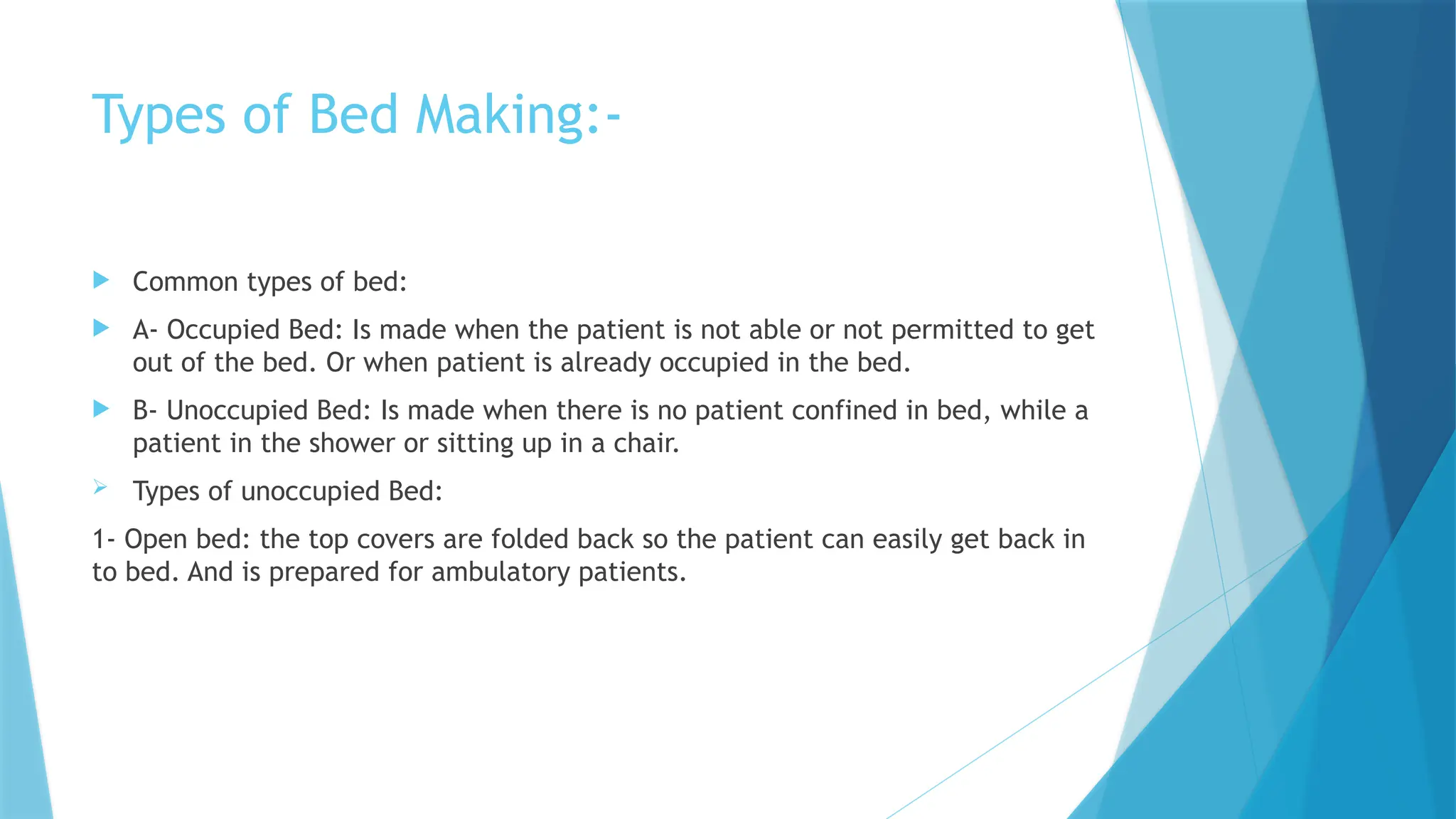 Types of Bed Making:-
 Common types of bed:
 A- Occupied Bed: Is made when the patient is not able or not permitted to get
out of the bed. Or when patient is already occupied in the bed.
 B- Unoccupied Bed: Is made when there is no patient confined in bed, while a
patient in the shower or sitting up in a chair.
 Types of unoccupied Bed:
1- Open bed: the top covers are folded back so the patient can easily get back in
to bed. And is prepared for ambulatory patients.
 