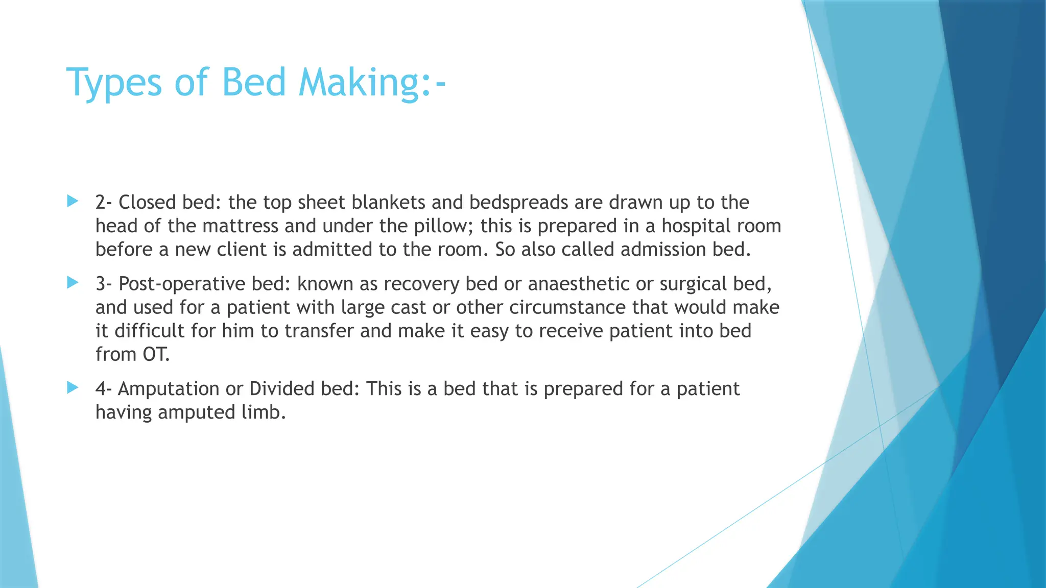Types of Bed Making:-
 2- Closed bed: the top sheet blankets and bedspreads are drawn up to the
head of the mattress and under the pillow; this is prepared in a hospital room
before a new client is admitted to the room. So also called admission bed.
 3- Post-operative bed: known as recovery bed or anaesthetic or surgical bed,
and used for a patient with large cast or other circumstance that would make
it difficult for him to transfer and make it easy to receive patient into bed
from OT.
 4- Amputation or Divided bed: This is a bed that is prepared for a patient
having amputed limb.
 