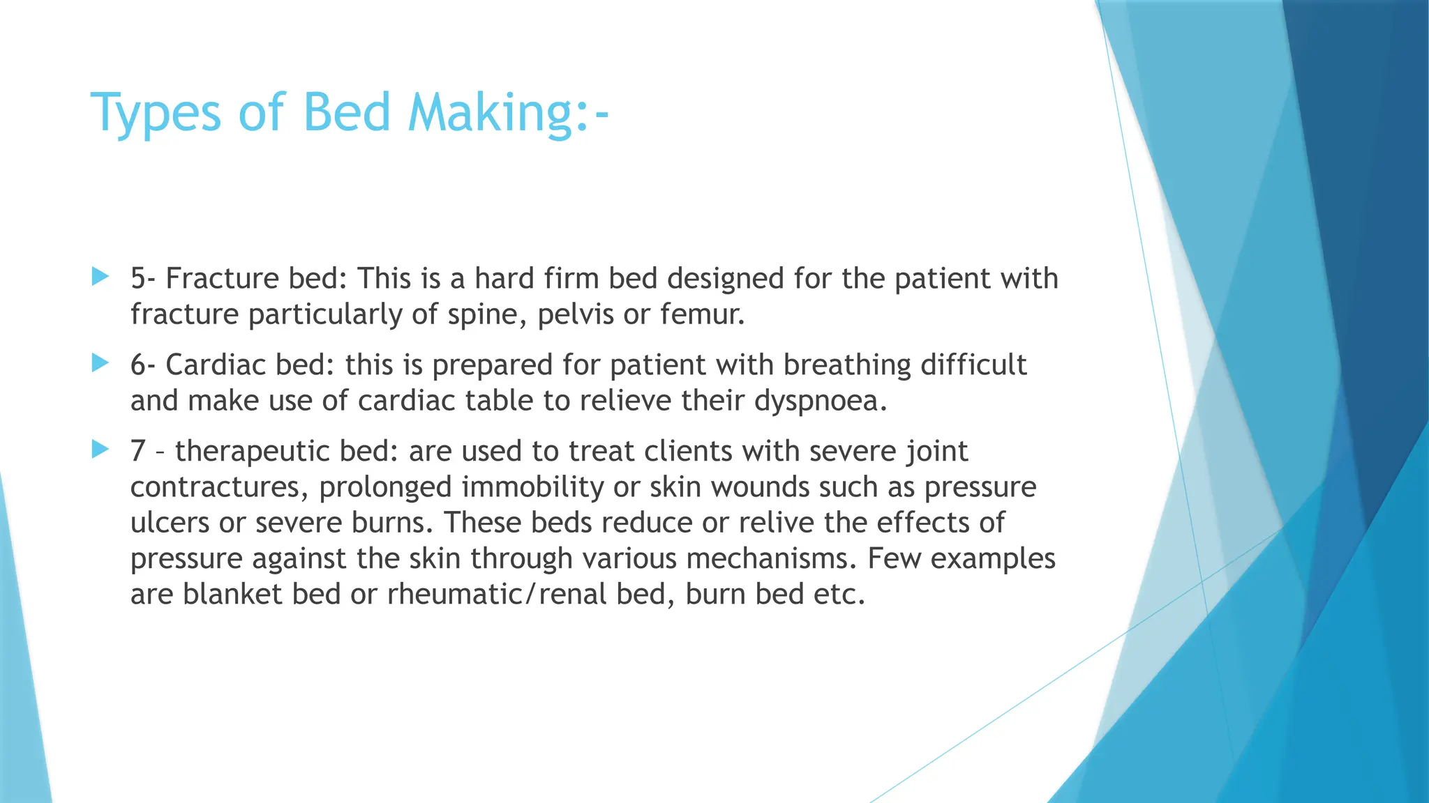 Types of Bed Making:-
 5- Fracture bed: This is a hard firm bed designed for the patient with
fracture particularly of spine, pelvis or femur.
 6- Cardiac bed: this is prepared for patient with breathing difficult
and make use of cardiac table to relieve their dyspnoea.
 7 – therapeutic bed: are used to treat clients with severe joint
contractures, prolonged immobility or skin wounds such as pressure
ulcers or severe burns. These beds reduce or relive the effects of
pressure against the skin through various mechanisms. Few examples
are blanket bed or rheumatic/renal bed, burn bed etc.
 