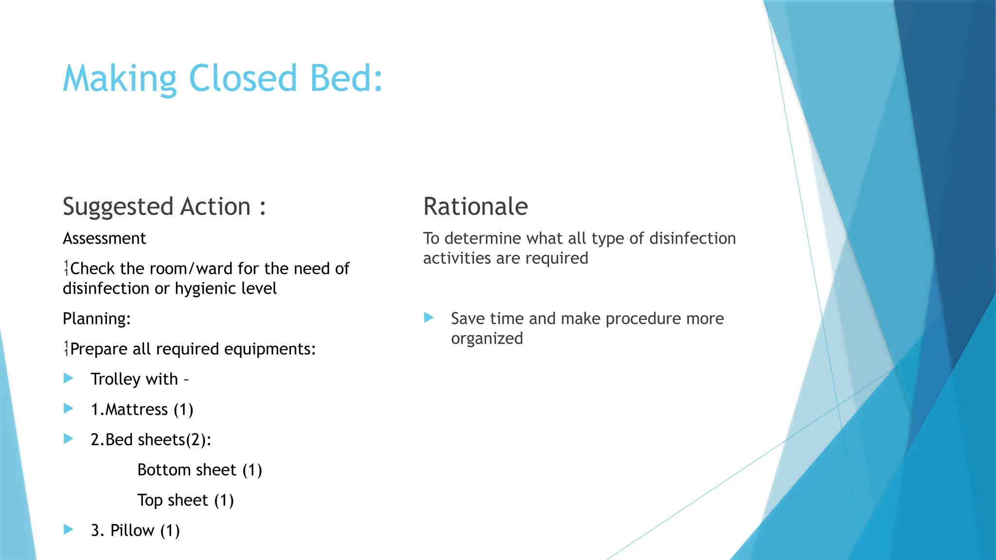 Making Closed Bed:
Suggested Action :
Assessment
Check the room/ward for the need of
disinfection or hygienic level
Planning:
Prepare all required equipments:
 Trolley with –
 1.Mattress (1)
 2.Bed sheets(2):
Bottom sheet (1)
Top sheet (1)
 3. Pillow (1)
Rationale
To determine what all type of disinfection
activities are required
 Save time and make procedure more
organized
 