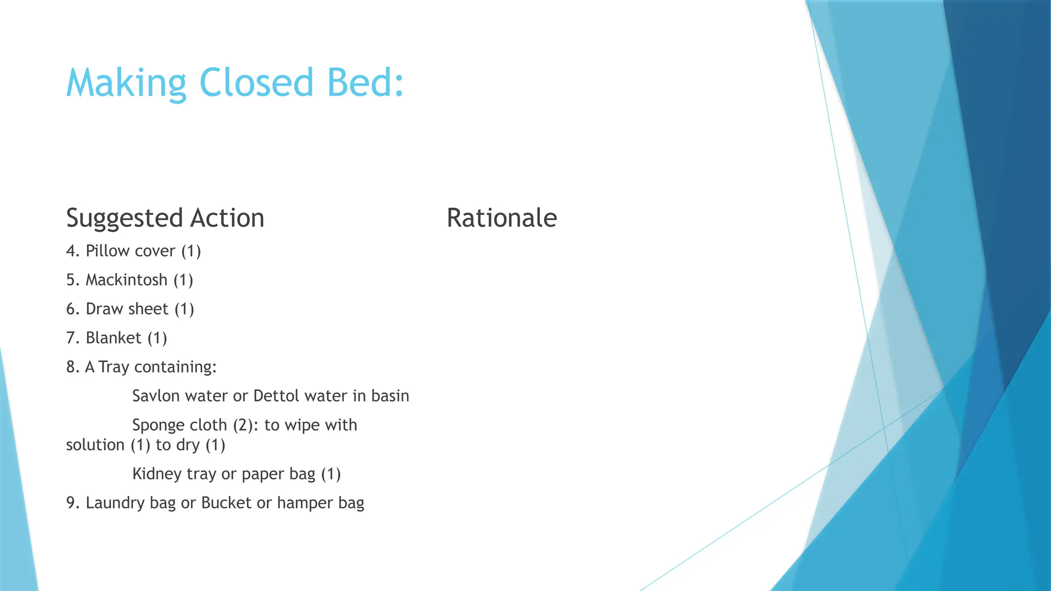 Making Closed Bed:
Suggested Action
4. Pillow cover (1)
5. Mackintosh (1)
6. Draw sheet (1)
7. Blanket (1)
8. A Tray containing:
Savlon water or Dettol water in basin
Sponge cloth (2): to wipe with
solution (1) to dry (1)
Kidney tray or paper bag (1)
9. Laundry bag or Bucket or hamper bag
Rationale
 