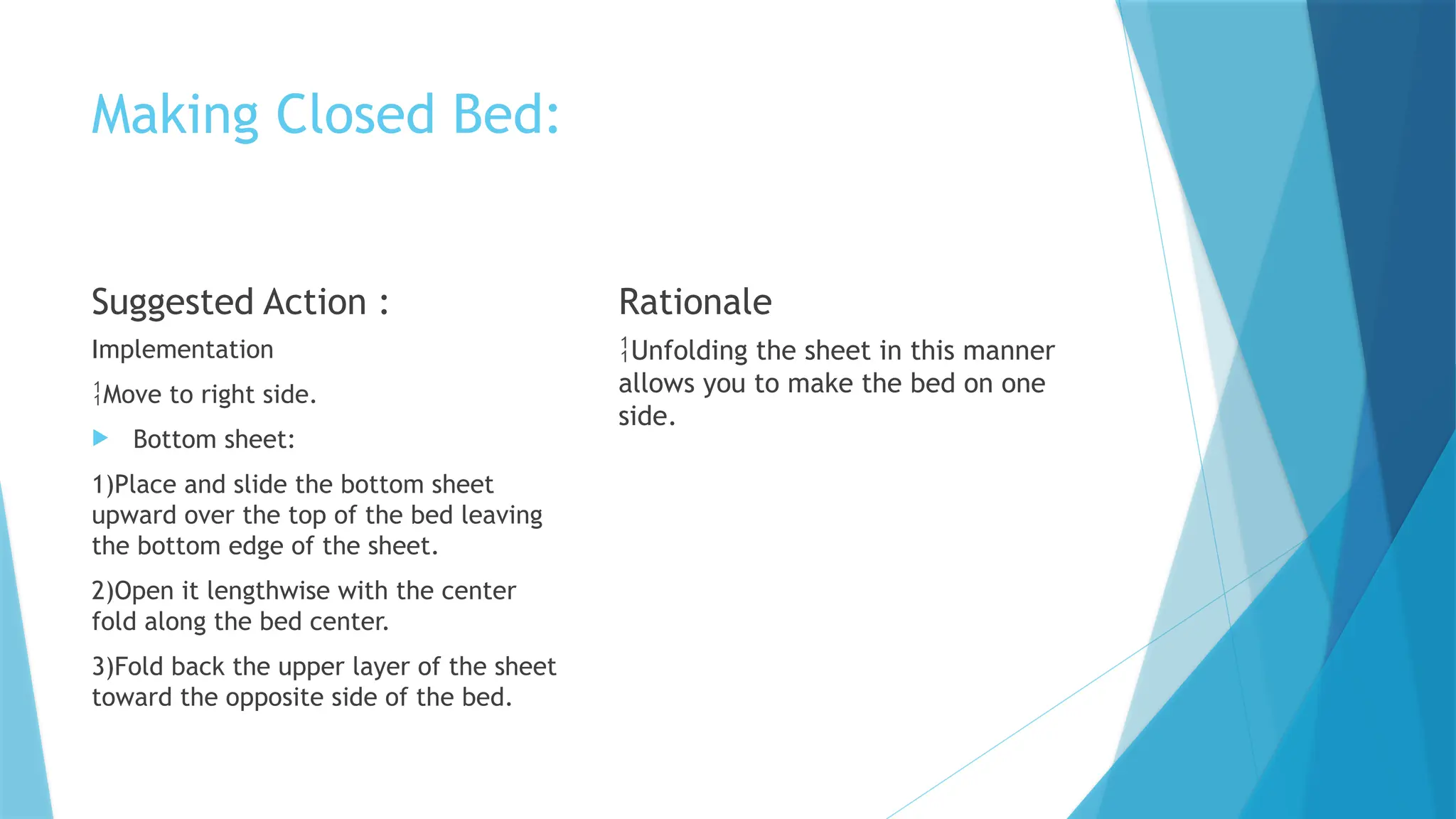 Making Closed Bed:
Suggested Action :
Implementation
Move to right side.
 Bottom sheet:
1)Place and slide the bottom sheet
upward over the top of the bed leaving
the bottom edge of the sheet.
2)Open it lengthwise with the center
fold along the bed center.
3)Fold back the upper layer of the sheet
toward the opposite side of the bed.
Rationale
Unfolding the sheet in this manner
allows you to make the bed on one
side.
 
