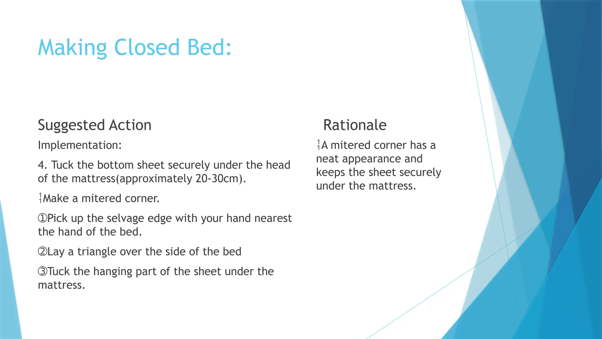 Making Closed Bed:
Suggested Action
Implementation:
4. Tuck the bottom sheet securely under the head
of the mattress(approximately 20-30cm).
Make a mitered corner.
➀Pick up the selvage edge with your hand nearest
the hand of the bed.
➁Lay a triangle over the side of the bed
➂Tuck the hanging part of the sheet under the
mattress.
Rationale
A mitered corner has a
neat appearance and
keeps the sheet securely
under the mattress.
 