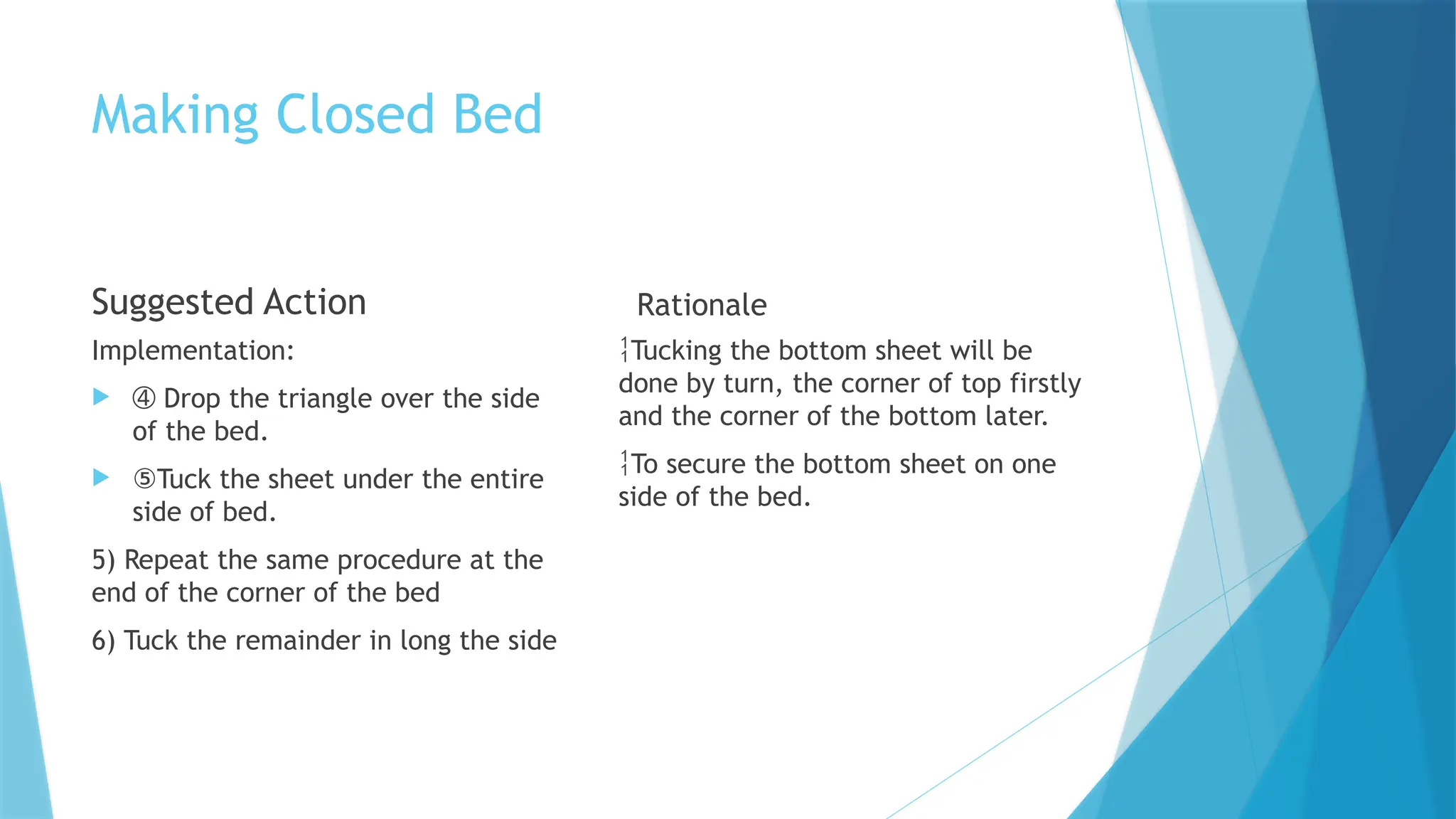 Making Closed Bed
Suggested Action
Implementation:
 ➃ Drop the triangle over the side
of the bed.
 ⑤Tuck the sheet under the entire
side of bed.
5) Repeat the same procedure at the
end of the corner of the bed
6) Tuck the remainder in long the side
Rationale
Tucking the bottom sheet will be
done by turn, the corner of top firstly
and the corner of the bottom later.
To secure the bottom sheet on one
side of the bed.
 
